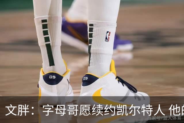 文胖：字母哥愿续约凯尔特人 他的经纪人参与交易让绿军感到不安
